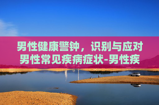 男性健康警钟，识别与应对男性常见疾病症状-男性疾病症状解析