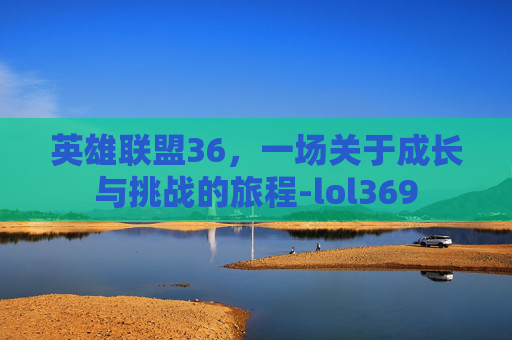 英雄联盟36,一场关于成长与挑战的旅程-lol369 英雄联盟36,一场关于成长与挑战的旅程-lol369
