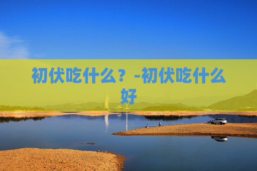 初伏吃什么？-初伏吃什么好