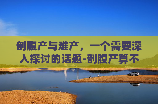 剖腹产与难产，一个需要深入探讨的话题-剖腹产算不算难产,能不能请难产假