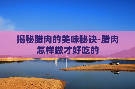 揭秘腊肉的美味秘诀-腊肉怎样做才好吃的