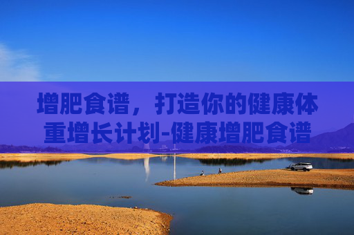 增肥食谱，打造你的健康体重增长计划-健康增肥食谱