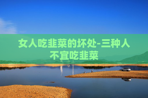 女人吃韭菜的坏处-三种人不宜吃韭菜