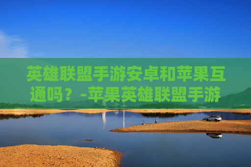英雄联盟手游安卓和苹果互通吗？-苹果英雄联盟手游可以转安卓吗