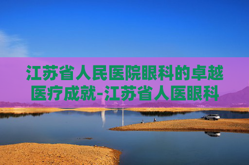 江苏省人民医院眼科的卓越医疗成就-江苏省人医眼科专家介绍 江苏省人民医院眼科的卓越医疗成就-江苏省人医眼科专家介绍