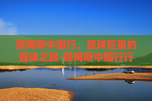 詹姆斯中国行,篮球巨星的篮球之旅-詹姆斯中国行行程安排 詹姆斯中国行,篮球巨星的篮球之旅-詹姆斯中国行行程安排