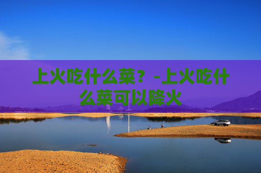 上火吃什么菜？-上火吃什么菜可以降火