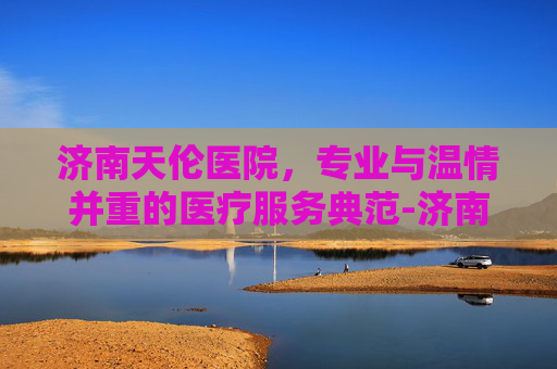 济南天伦医院，专业与温情并重的医疗服务典范-济南天伦医院是正规医院吗