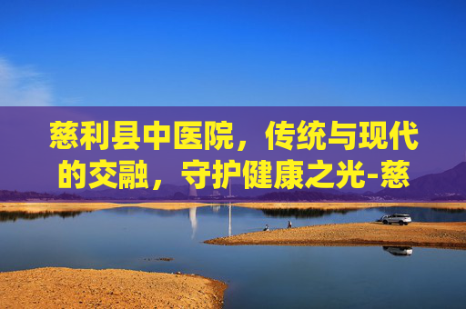 慈利县中医院，传统与现代的交融，守护健康之光-慈利县中医院是几级医院