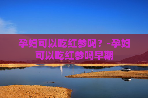 孕妇可以吃红参吗?-孕妇可以吃红参吗早期 孕妇可以吃红参吗?-孕妇可以吃红参吗早期