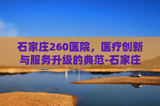 石家庄260医院,医疗创新与服务升级的典范-石家庄260医院电话 石家庄260医院,医疗创新与服务升级的典范-石家庄260医院电话