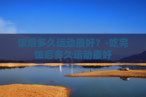 饭后多久运动最好?-吃完饭后多久运动最好 饭后多久运动最好?-吃完饭后多久运动最好