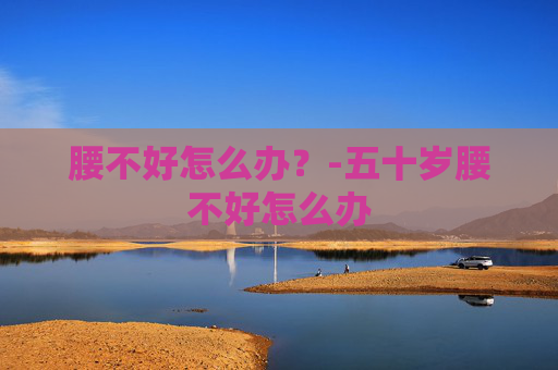 腰不好怎么办?-五十岁腰不好怎么办 腰不好怎么办?-五十岁腰不好怎么办