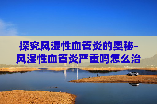 探究风湿性血管炎的奥秘-风湿性血管炎严重吗怎么治疗 探究风湿性血管炎的奥秘-风湿性血管炎严重吗怎么治疗