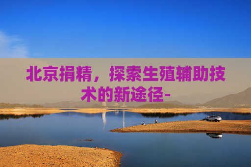 北京捐精,探索生殖辅助技术的新途径- 北京捐精,探索生殖辅助技术的新途径-