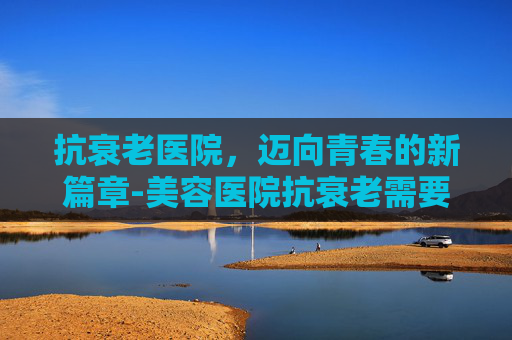抗衰老医院,迈向青春的新篇章-美容医院抗衰老需要做什么? 抗衰老医院,迈向青春的新篇章-美容医院抗衰老需要做什么?