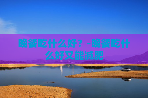 晚餐吃什么好?-晚餐吃什么好又能减肥 晚餐吃什么好?-晚餐吃什么好又能减肥