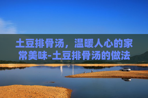 土豆排骨汤,温暖人心的家常美味-土豆排骨汤的做法 土豆排骨汤,温暖人心的家常美味-土豆排骨汤的做法