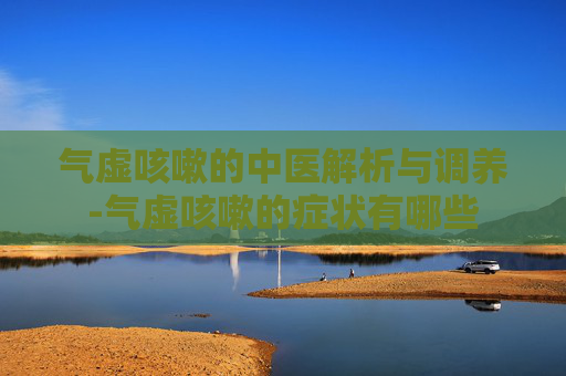 气虚咳嗽的中医解析与调养-气虚咳嗽的症状有哪些 气虚咳嗽的中医解析与调养-气虚咳嗽的症状有哪些