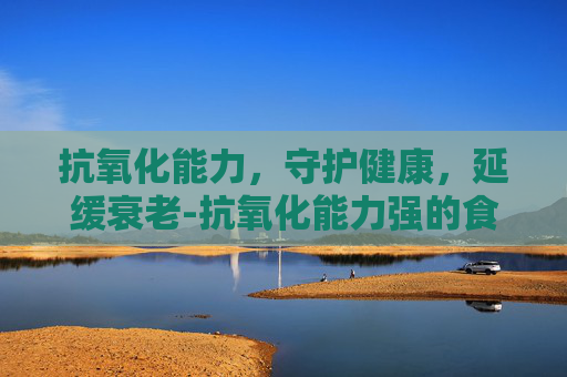 抗氧化能力,守护健康,延缓衰老-抗氧化能力强的食物 抗氧化能力,守护健康,延缓衰老-抗氧化能力强的食物