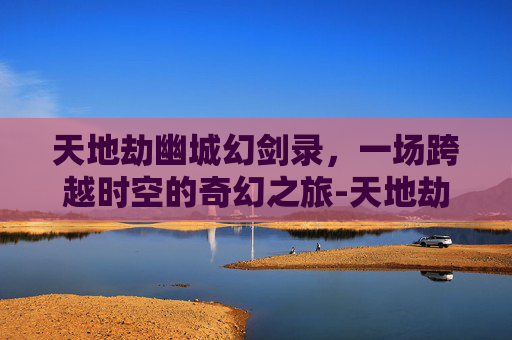天地劫幽城幻剑录，一场跨越时空的奇幻之旅-天地劫幽城幻剑录隐藏英雄