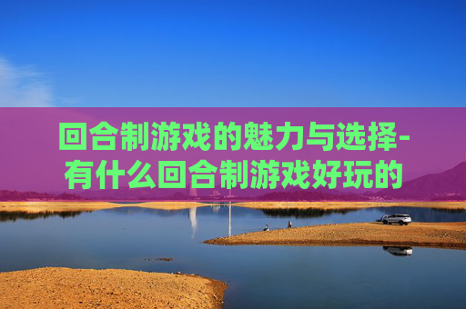 回合制游戏的魅力与选择-有什么回合制游戏好玩的 回合制游戏的魅力与选择-有什么回合制游戏好玩的