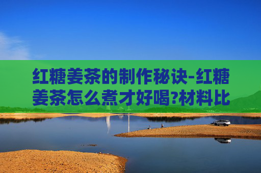 红糖姜茶的制作秘诀-红糖姜茶怎么煮才好喝?材料比例和煮的时间有什么讲究? 红糖姜茶的制作秘诀-红糖姜茶怎么煮才好喝?材料比例和煮的时间有什么讲究?