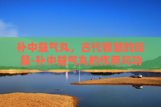 补中益气丸,古代智慧的结晶-补中益气丸的作用与功能主治 补中益气丸,古代智慧的结晶-补中益气丸的作用与功能主治