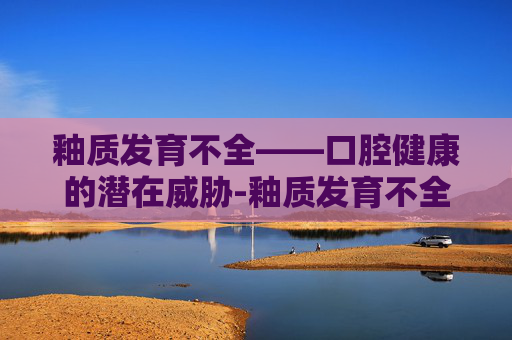 釉质发育不全——口腔健康的潜在威胁-釉质发育不全图片 釉质发育不全——口腔健康的潜在威胁-釉质发育不全图片
