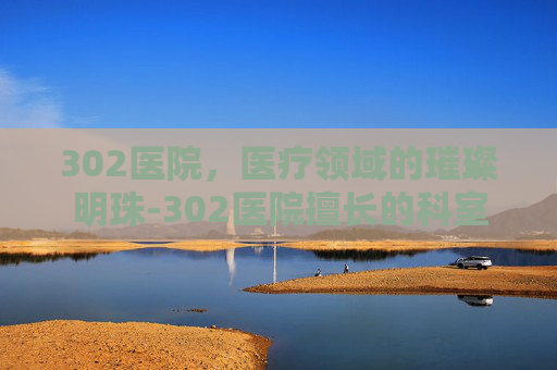302医院，医疗领域的璀璨明珠-302医院擅长的科室