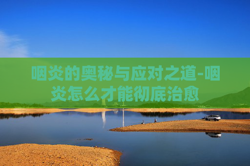 咽炎的奥秘与应对之道-咽炎怎么才能彻底治愈 咽炎的奥秘与应对之道-咽炎怎么才能彻底治愈