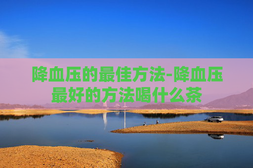 降血压的最佳方法-降血压最好的方法喝什么茶 降血压的最佳方法-降血压最好的方法喝什么茶