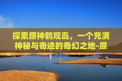 探索原神鹤观岛,一个充满神秘与奇迹的奇幻之地-原神鹤观岛6个壁画位置 探索原神鹤观岛,一个充满神秘与奇迹的奇幻之地-原神鹤观岛6个壁画位置