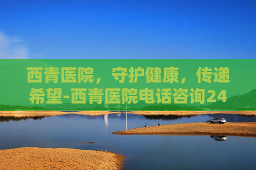 西青医院,守护健康,传递希望-西青医院电话咨询24小时 西青医院,守护健康,传递希望-西青医院电话咨询24小时