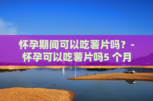 怀孕期间可以吃薯片吗?-怀孕可以吃薯片吗5 个月 怀孕期间可以吃薯片吗?-怀孕可以吃薯片吗5 个月