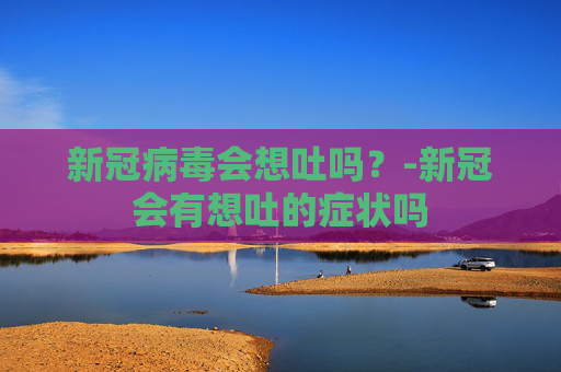 新冠病毒会想吐吗?-新冠会有想吐的症状吗 新冠病毒会想吐吗?-新冠会有想吐的症状吗