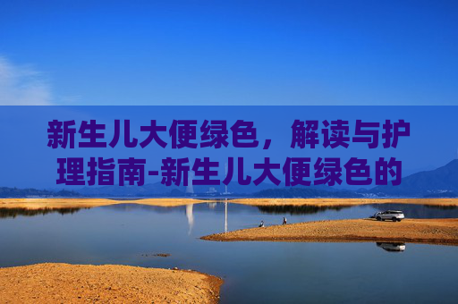 新生儿大便绿色,解读与护理指南-新生儿大便绿色的正常吗 新生儿大便绿色,解读与护理指南-新生儿大便绿色的正常吗