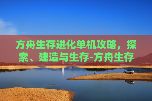 方舟生存进化单机攻略，探索、建造与生存-方舟生存进化单机攻略大全