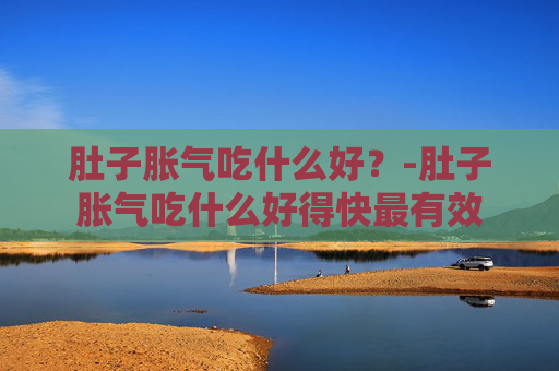 肚子胀气吃什么好?-肚子胀气吃什么好得快最有效 肚子胀气吃什么好?-肚子胀气吃什么好得快最有效