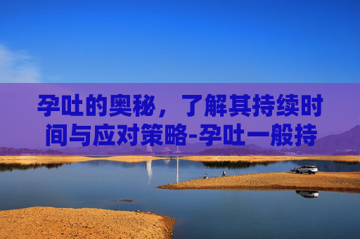 孕吐的奥秘,了解其持续时间与应对策略-孕吐一般持续多久? 孕吐的奥秘,了解其持续时间与应对策略-孕吐一般持续多久?
