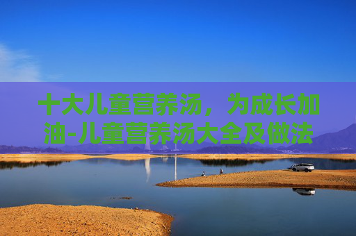 十大儿童营养汤,为成长加油-儿童营养汤大全及做法窍门 十大儿童营养汤,为成长加油-儿童营养汤大全及做法窍门
