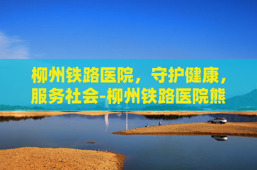 柳州铁路医院,守护健康,服务社会-柳州铁路医院熊建斌 柳州铁路医院,守护健康,服务社会-柳州铁路医院熊建斌