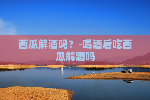 西瓜解酒吗?-喝酒后吃西瓜解酒吗 西瓜解酒吗?-喝酒后吃西瓜解酒吗
