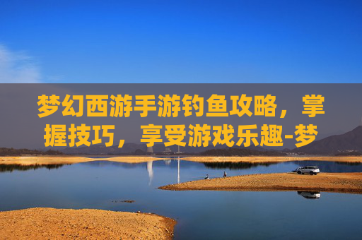 梦幻西游手游钓鱼攻略,掌握技巧,享受游戏乐趣-梦幻西游手游钓鱼攻略最新 梦幻西游手游钓鱼攻略,掌握技巧,享受游戏乐趣-梦幻西游手游钓鱼攻略最新