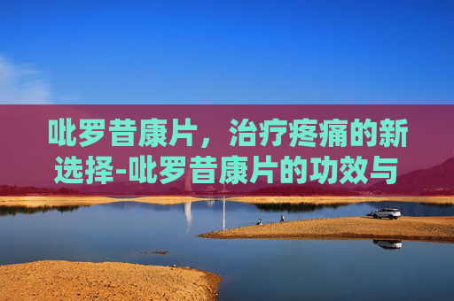 吡罗昔康片,治疗疼痛的新选择-吡罗昔康片的功效与作用 吡罗昔康片,治疗疼痛的新选择-吡罗昔康片的功效与作用