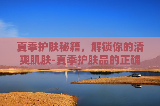 夏季护肤秘籍,解锁你的清爽肌肤-夏季护肤品的正确使用顺序方法 夏季护肤秘籍,解锁你的清爽肌肤-夏季护肤品的正确使用顺序方法