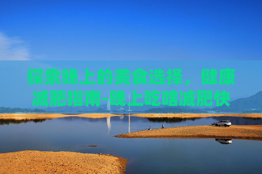 探索晚上的美食选择,健康减肥指南-晚上吃啥减肥快又有营养 探索晚上的美食选择,健康减肥指南-晚上吃啥减肥快又有营养