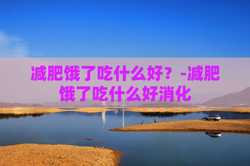 减肥饿了吃什么好?-减肥饿了吃什么好消化 减肥饿了吃什么好?-减肥饿了吃什么好消化