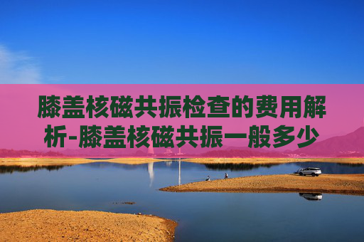 膝盖核磁共振检查的费用解析-膝盖核磁共振一般多少钱用医保 膝盖核磁共振检查的费用解析-膝盖核磁共振一般多少钱用医保