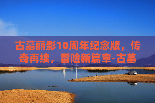 古墓丽影10周年纪念版，传奇再续，冒险新篇章-古墓丽影10周年纪念版秘籍